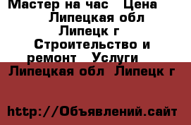 Мастер на час › Цена ­ 500 - Липецкая обл., Липецк г. Строительство и ремонт » Услуги   . Липецкая обл.,Липецк г.